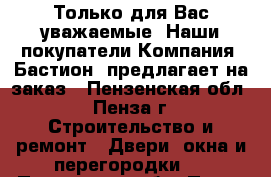 Только для Вас уважаемые. Наши покупатели…Компания «Бастион» предлагает на заказ - Пензенская обл., Пенза г. Строительство и ремонт » Двери, окна и перегородки   . Пензенская обл.,Пенза г.